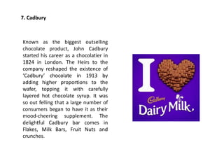 7. Cadbury
Known as the biggest outselling
chocolate product, John Cadbury
started his career as a chocolatier in
1824 in London. The Heirs to the
company reshaped the existence of
‘Cadbury’ chocolate in 1913 by
adding higher proportions to the
wafer, topping it with carefully
layered hot chocolate syrup. It was
so out felling that a large number of
consumers began to have it as their
mood-cheering supplement. The
delightful Cadbury bar comes in
Flakes, Milk Bars, Fruit Nuts and
crunches.
 