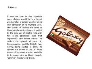 8. Galaxy
To consider love for the chocolate
taste, Galaxy would be one brand
which makes a person slumber deep
into admission of its mumble taste.
The Makers of Galaxy are same as
Mars but the delightfulness is added
by the rich use of rippled milk with
hot cocoa splattered with fruit
ingredients and sweet flavors. Its
outlets are spread all over UK,
African regions and the Middle East.
Having being started in 1986, its
centers are located in the UK. More
variety of endorses are also available
by its name such as ‘Galaxy Jewels,
‘Caramel’, ‘Fruitia’ and ‘Dove’.
 