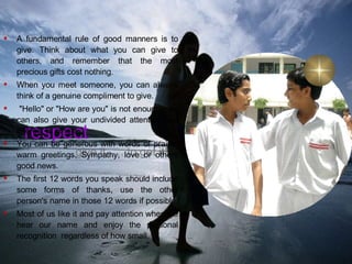 Thou Shall Give Compliments respect give it …..to get it! A fundamental rule of good manners is to give. Think about what you can give to others, and remember that the most precious gifts cost nothing. When you meet someone, you can always think of a genuine compliment to give. "Hello" or "How are you" is not enough. you can also give your undivided attention and interest to others.  You can be generous with words of praise, warm greetings, Sympathy, love or others good news.  The first 12 words you speak should include some forms of thanks, use the other person's name in those 12 words if possible.  Most of us like it and pay attention when we hear our name and enjoy the personal recognition  regardless of how small.  