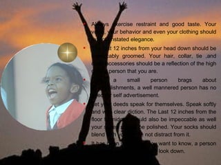 Thou Shall Not Be Boastful, Arrogant or Loud. Always exercise restraint and good taste. Your voice, your behavior and even your clothing should reflect unstated elegance. The first 12 inches from your head down should be impeccably groomed. Your hair, collar, tie ,and other accessories should be a reflection of the high quality person that you are. Only a small person brags about accomplishments, a well mannered person has no need for self advertisement.  Let your deeds speak for themselves. Speak softly and with clear diction. The Last 12 inches from the floor to midcalf should also be impeccable as well your shoes should be polished. Your socks should blend with your outfit, not distract from it. It has been said that if you want to know, a person is well dressed, you should look down. 