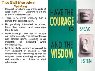 Thou Shall listen before   Speaking Respect for others is a prerequisite of good manners.  Listening to others is a way to show respect. There is no worse company than a person that does not listen.  Be genuinely interested in others, learn their names and encourage them to talk.  Never interrupt. Look them in the eye and listen carefully. The listener learns and thereby gains. Listening is as important as speaking when communicating.  Next the ability to communicate well is very important in making a first impression. Be convincing as well as eloquent when speaking to people. Ask questions and listen to what others say.   