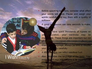 Thou Shall Speak with Kindness and Caution Before speaking to others, consider what effect your words will have. Pause and weigh your words carefully and say them with a quality of softness. A good impression can take seconds to make, last for years. You may have spent thousands of rupees on your education, your wardrobe may be impeccable. These things are important but not all it takes. Watch your language, always be sure to choose your words very carefully. A slip of tongue can inflict needless hurt.  Also remember the language of the body. Your posture and your mannerisms is as important as the language of words.  