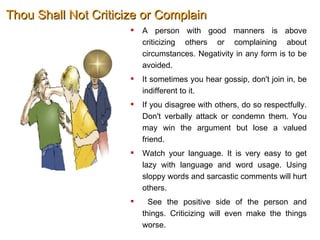 Thou Shall Not Criticize or Complain A person with good manners is above criticizing others or complaining about circumstances. Negativity in any form is to be avoided.  It sometimes you hear gossip, don't join in, be indifferent to it.  If you disagree with others, do so respectfully. Don't verbally attack or condemn them. You may win the argument but lose a valued friend.  Watch your language. It is very easy to get lazy with language and word usage. Using sloppy words and sarcastic comments will hurt others. See the positive side of the person and things. Criticizing will even make the things worse.  