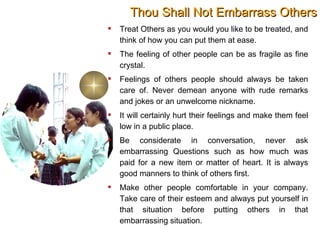 Thou Shall Not Embarrass Others Treat Others as you would you like to be treated, and think of how you can put them at ease.  The feeling of other people can be as fragile as fine crystal. Feelings of others people should always be taken care of. Never demean anyone with rude remarks and jokes or an unwelcome nickname. It will certainly hurt their feelings and make them feel low in a public place. Be considerate in conversation, never ask embarrassing Questions such as how much was paid for a new item or matter of heart. It is always good manners to think of others first.  Make other people comfortable in your company. Take care of their esteem and always put yourself in that situation before putting others in that embarrassing situation. 