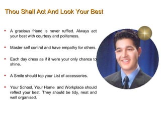 Thou Shall Act And Look Your Best A gracious friend is never ruffled. Always act your best with courtesy and politeness.  Master self control and have empathy for others. Each day dress as if it were your only chance to shine.  A Smile should top your List of accessories.  Your School, Your Home  and Workplace should reflect your best. They should be tidy, neat and well organised.  
