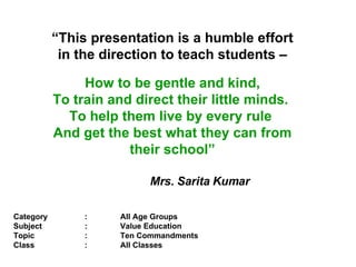 Category : All Age Groups Subject  : Value Education  Topic  : Ten Commandments  Class : All Classes “ This presentation is a humble effort in the direction to teach students – How to be gentle and kind, To train and direct their little minds.  To help them live by every rule  And get the best what they can from their school”   Mrs. Sarita Kumar 