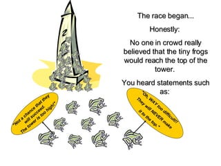 The race began... Honestly:   No one in crowd really believed that the tiny frogs would reach the top of the tower.   You heard statements such as:   "Oh, WAY too difficult!!   They will NEVER make  it to the top."   "Not a chance that they  will succeed.  The tower is too high!" 
