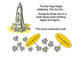The tiny frogs began collapsing. One by one...   ... Except for those who in a fresh tempo were climbing higher and higher...     The crowd continued to yell   "It is too difficult!!!” “ No one will make it!"   