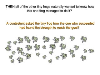 THEN all of the other tiny frogs naturally wanted to know how this one frog managed to do it?    A contestant asked the tiny frog how the one who succeeded had found the strength to reach the goal?   