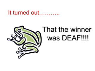It turned out………..  That the winner was DEAF!!!!   