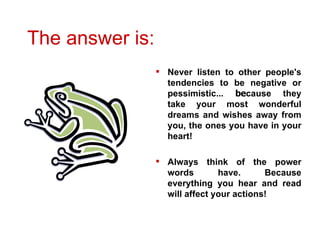 The answer is:  Never listen to other people's tendencies to be negative or pessimistic...  be cause they take your most wonderful dreams and wishes away from you, the ones you have in your heart!   Always think of the power words have. Because everything you hear and read will affect your actions!   