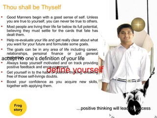 define yourself accept no one’s definition of your life Thou shall be Thyself Good Manners begin with a good sense of self. Unless you are true to yourself, you can never be true to others.  Most people are living their life far below its full potential, believing they must settle for the cards that fate has dealt them.  Help re-evaluate your life and get really clear about what you want for your future and formulate some goals.  The goals can be in any area of life including career, relationships, personal finance or just general motivation.  Always keep yourself motivated and on track providing positive feedback and encouragement. Get yourself in to the habit of positive thinking, breaking free of those self-livings doubts. Boost your confidence as you acquire new skills, together with applying them. … positive thinking will lead to success Frog story 
