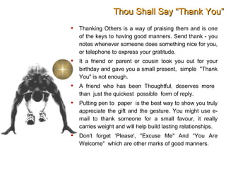 Thou Shall Say “Thank You” Thanking Others is a way of praising them and is one of the keys to having good manners. Send thank - you notes whenever someone does something nice for you, or telephone to express your gratitude. It a friend or parent or cousin took you out for your birthday and gave you a small present,  simple  "Thank You" is not enough.  A friend who has been Thoughtful, deserves more  than  just the quickest  possible  form of reply. Putting pen to  paper  is the best way to show you truly appreciate the gift and the gesture. You might use e-mail to thank someone for a small favour, it really carries weight and will help build lasting relationships. Don't forget ‘Please', "Excuse Me" And “You Are Welcome"  which are other marks of good manners.  