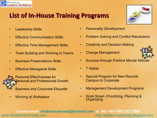 List of In-House Training Programs Leadership Skills Effective Communication Skills  Effective Time Management Skills  Team Building and Working in Teams  Business Presentations Skills  Effective Managerial Skills  Personal Effectiveness for  Personal and Professional Growth  Business and Corporate Etiquette Winning at Workplace Personality Development  Problem Solving and Conflict Resolutions  Creativity and Decision Making  Change Management  Success through Positive Mental Attitude  7 Habits  Special Program for New Recruits Campus to Corporate  Management Development Programs Work Smart -Prioritizing, Planning & Organizing  Contact email:  [email_address]   or  Mb:  +91-989 222 5864  