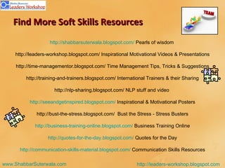 Find More Soft Skills Resources http://shabbarsuterwala.blogspot.com/  Pearls of wisdom  http://leaders-workshop.blogspot.com/ Inspirational Motivational Videos & Presentations http://time-managementor.blogspot.com/   Time Management Tips, Tricks & Suggestions http://training-and-trainers.blogspot.com/ International Trainers & their Sharing http://nlp-sharing.blogspot.com/ NLP stuff and video  http://seeandgetinspired.blogspot.com/  Inspirational & Motivational Posters http://bust-the-stress.blogspot.com/  Bust the Stress - Stress Busters http://business-training-online.blogspot.com/  Business Training Online http://quotes-for-the-day.blogspot.com/  Quotes for the Day http://communication-skills-material.blogspot.com/  Communication Skills Resources 