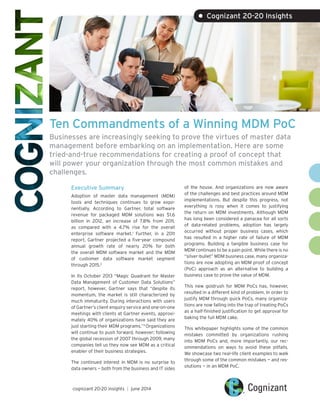 Ten Commandments of a Winning MDM PoC
Businesses are increasingly seeking to prove the virtues of master data
management before embarking on an implementation. Here are some
tried-and-true recommendations for creating a proof of concept that
will power your organization through the most common mistakes and
challenges.
Executive Summary
Adoption of master data management (MDM)
tools and techniques continues to grow expo-
nentially. According to Gartner, total software
revenue for packaged MDM solutions was $1.6
billion in 2012, an increase of 7.8% from 2011,
as compared with a 4.7% rise for the overall
enterprise software market.1
Further, in a 2011
report, Gartner projected a five-year compound
annual growth rate of nearly 20% for both
the overall MDM software market and the MDM
of customer data software market segment
through 2015.2
In its October 2013 “Magic Quadrant for Master
Data Management of Customer Data Solutions”
report, however, Gartner says that “despite its
momentum, the market is still characterized by
much immaturity. During interactions with users
of Gartner’s client enquiry service and one-on-one
meetings with clients at Gartner events, approxi-
mately 40% of organizations have said they are
just starting their MDM programs.”3
Organizations
will continue to push forward, however; following
the global recession of 2007 through 2009, many
companies tell us they now see MDM as a critical
enabler of their business strategies.
The continued interest in MDM is no surprise to
data owners — both from the business and IT sides
of the house. And organizations are now aware
of the challenges and best practices around MDM
implementations. But despite this progress, not
everything is rosy when it comes to justifying
the return on MDM investments. Although MDM
has long been considered a panacea for all sorts
of data-related problems, adoption has largely
occurred without proper business cases, which
has resulted in a higher rate of failure of MDM
programs. Building a tangible business case for
MDM continues to be a pain point. While there is no
“silver-bullet” MDM business case, many organiza-
tions are now adopting an MDM proof of concept
(PoC) approach as an alternative to building a
business case to prove the value of MDM.
This new goldrush for MDM PoCs has, however,
resulted in a different kind of problem. In order to
justify MDM through quick PoCs, many organiza-
tions are now falling into the trap of treating PoCs
as a half-finished justification to get approval for
baking the full MDM cake.
This whitepaper highlights some of the common
mistakes committed by organizations rushing
into MDM PoCs and, more importantly, our rec-
ommendations on ways to avoid these pitfalls.
We showcase two real-life client examples to walk
through some of the common mistakes — and res-
olutions — in an MDM PoC.
• Cognizant 20-20 Insights
cognizant 20-20 insights | june 2014
 