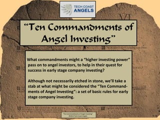 “Ten Commandments of
   Angel Investing”
What commandments might a “higher investing power”
pass on to angel investors, to help in their quest for
success in early stage company investing?

Although not necessarily etched in stone, we’ll take a
stab at what might be considered the “Ten Command-
ments of Angel Investing”: a set of basic rules for early
stage company investing.


                   “Ten Commandments of Angel Investing”
                          ©2012 Tech Coast Angels
 