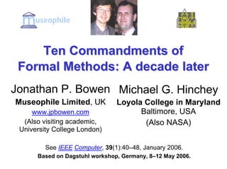 Ten Commandments of
 Formal Methods: A decade later
Jonathan P. Bowen Michael G. Hinchey
Museophile Limited, UK          Loyola College in Maryland
                                      Baltimore, USA
     www.jpbowen.com
  (Also visiting academic,             (Also NASA)
 University College London)

         See IEEE Computer, 39(1):40–48, January 2006.
      Based on Dagstuhl workshop, Germany, 8–12 May 2006.