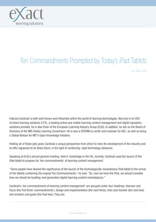 Ten Commandments Prompted by Today’s iPad Tablets
                                                                                                            by Bob Little




Fabrizio Cardinali is both well known and influential within the world of learning technologies. Not only is he CEO
of eXact learning solutions S.P.A., a leading online and mobile learning content management and digital repository
solutions provider, he is also Chair of the European Learning Industry Group (ELIG). In addition, he sits on the Board of
Directors of the IMS Global Learning Consortium. He is also a SCORM co-writer and reviewer for ADL, as well as being
a Global Advisor for MIT’s Open Knowledge Initiative.

Holding all of these jobs gives Cardinali a unique perspective from which to view the development of the industry and
to offer signposts to its likely future, in the light of continuing, rapid technology advances.

Speaking at ELIG’s annual general meeting, held in Cambridge in the UK, recently, Cardinali used the launch of the
iPad tablet to propose his ‘ten commandments’ of learning content management.

“Some people have likened the significance of the launch of the technologically revolutionary iPad tablet to the arrival
of the tablets containing the original Ten Commandments,” he said. “So, now we have the iPad, we should consider
how we should be building next generation digital learning content marketplaces.”

Cardinali’s ‘ten commandments of learning content management’ are grouped under four headings: discover and
focus (the first three ‘commandments’), design and implementation (the next three), train and transfer (the next two)
and envision and guide (the final two). They are:




                                                              ~1~
                                                    © eXact learning solutions 2010
 