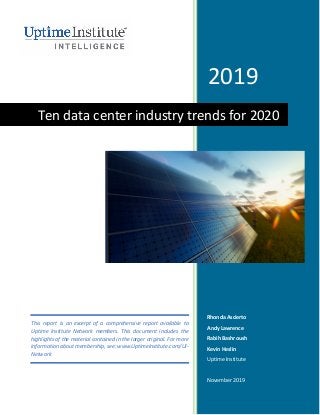 2019
Rhonda Ascierto
Andy Lawrence
Rabih Bashroush
Kevin Heslin
Uptime Institute
November 2019
Ten data center industry trends for 2020
This report is an excerpt of a comprehensive report available to
Uptime Institute Network members. This document includes the
highlights of the material contained in the larger original. For more
information about membership, see: www.UptimeInstitute.com/UI-
Network
 