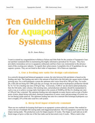 14
Issue # 46 Aquaponics Journal 10th Anniversary Issue 3rd Quarter, 2007
I want to extend my congratulations to Rebecca Nelson and John Pade for the creation of Aquaponics Jour-
nal and their sustained effort in maintaining this highly informative periodical for 10 years. They have
provided a tremendous service to aquaponic enthusiasts and have been very instrumental in the advance-
ment of this exciting new industry. To signify their achievement, I compiled a list of 10 guidelines for aq-
uaponic systems. They are not listed in their order of importance. All of them are important.
1. Use a feeding rate ratio for design calculations
In a correctly designed and balanced aquaponic system, the ratio between fish and plants is based on the
feeding rate ratio. The feeding rate ratio is the amount of feed fed to the fish daily per square meter of plant
growing area. For a raft hydroponic system the optimum ratio varies from 60 to 100 g/m2
/day. For exam-
ple, if the fish are being fed 1,000 g per day on average, the area devoted to hydroponics production should
be 16.7 m2
for a feeding rate ratio of 60 g/m2
/day. Conversely, if 200 m2
are devoted to plant production,
then the fish tanks, tank volumes, fish stocking rates, and production schedules should be manipulated in
such a way as to achieve average daily feed input to the system of 20,000 g (44 lbs) if a feeding rate ratio
of 100 g/m2
/day is desired. The optimum feeding rate ratio depends on many factors such as type of hydro-
ponic system, plants being cultivated, chemical composition of source water and percentage of system wa-
ter lost during solids removal. The optimum feeding rate ratio for a nutrient film technique hydroponic sys-
tem is roughly 25% of the ratio used for a raft system.
2. Keep feed input relatively constant
There are two methods for keeping feed input to an aquaponic system relatively constant. One method in-
volves the use of multiple fish rearing tanks and staggered production. The UVI aquaponic system has four
tilapia rearing tanks. The production cycle for tilapia requires 24 weeks. The tilapia in each tank are at dif-
ferent stages of grow so that one of the four tanks can be harvested every 6 weeks. When a tank is har-
By Dr. James Rakocy
copyright 1997, Nelson and Pade, Inc., all rights reserved
 