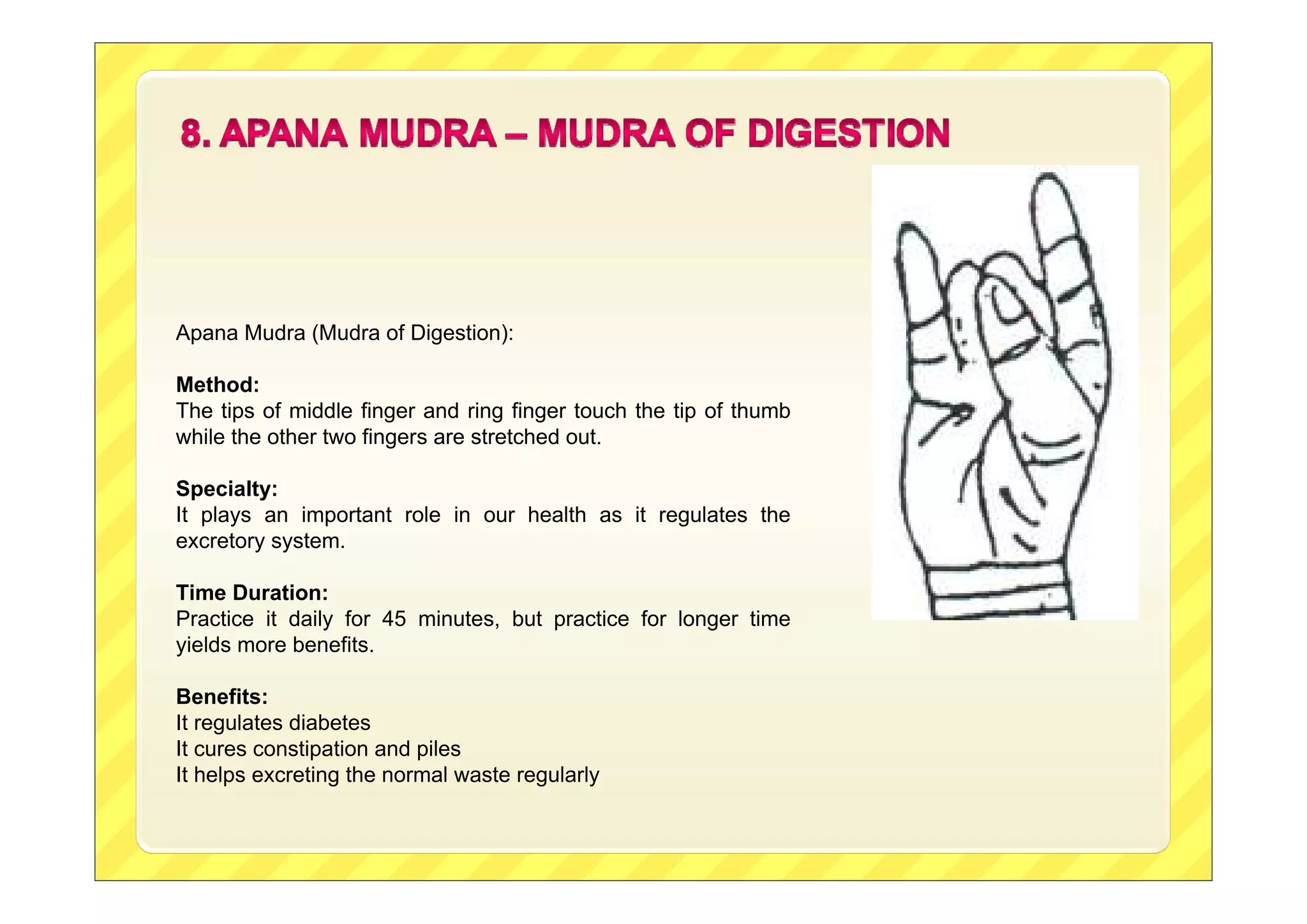 Apana Mudra (Mudra of Digestion):
Method:
The tips of middle finger and ring finger touch the tip of thumb
while the other two fingers are stretched out.
Specialty:
It plays an important role in our health as it regulates the
excretory system.
Time Duration:
Practice it daily for 45 minutes, but practice for longer time
yields more benefits.
Benefits:
It regulates diabetes
It cures constipation and piles
It helps excreting the normal waste regularly
 