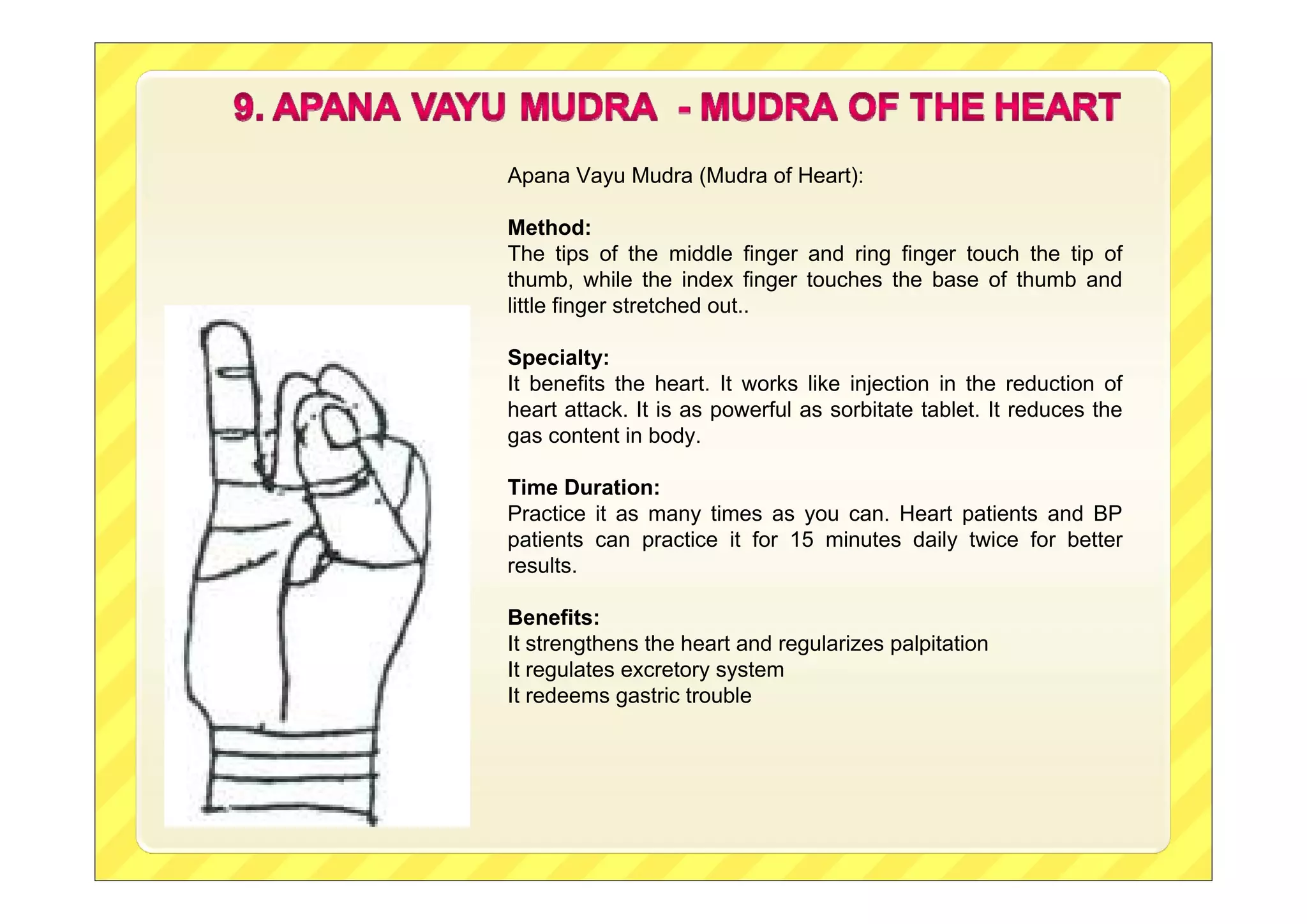 Apana Vayu Mudra (Mudra of Heart):
Method:
The tips of the middle finger and ring finger touch the tip of
thumb, while the index finger touches the base of thumb and
little finger stretched out..
Specialty:
It benefits the heart. It works like injection in the reduction of
heart attack. It is as powerful as sorbitate tablet. It reduces the
gas content in body.
Time Duration:
Practice it as many times as you can. Heart patients and BP
patients can practice it for 15 minutes daily twice for better
results.
Benefits:
It strengthens the heart and regularizes palpitation
It regulates excretory system
It redeems gastric trouble
 