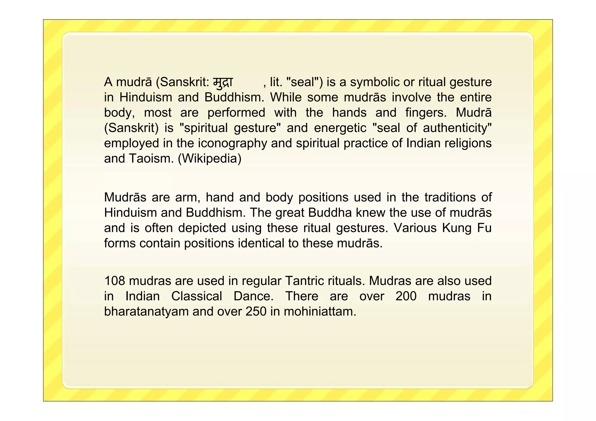 A mudrā (Sanskrit: मुिा , lit. "seal") is a symbolic or ritual gesture
in Hinduism and Buddhism. While some mudrās involve the entire
body, most are performed with the hands and fingers. Mudrā
(Sanskrit) is "spiritual gesture" and energetic "seal of authenticity"
employed in the iconography and spiritual practice of Indian religions
and Taoism. (Wikipedia)
Mudrās are arm, hand and body positions used in the traditions of
Hinduism and Buddhism. The great Buddha knew the use of mudrās
and is often depicted using these ritual gestures. Various Kung Fu
forms contain positions identical to these mudrās.
108 mudras are used in regular Tantric rituals. Mudras are also used
in Indian Classical Dance. There are over 200 mudras in
bharatanatyam and over 250 in mohiniattam.
 