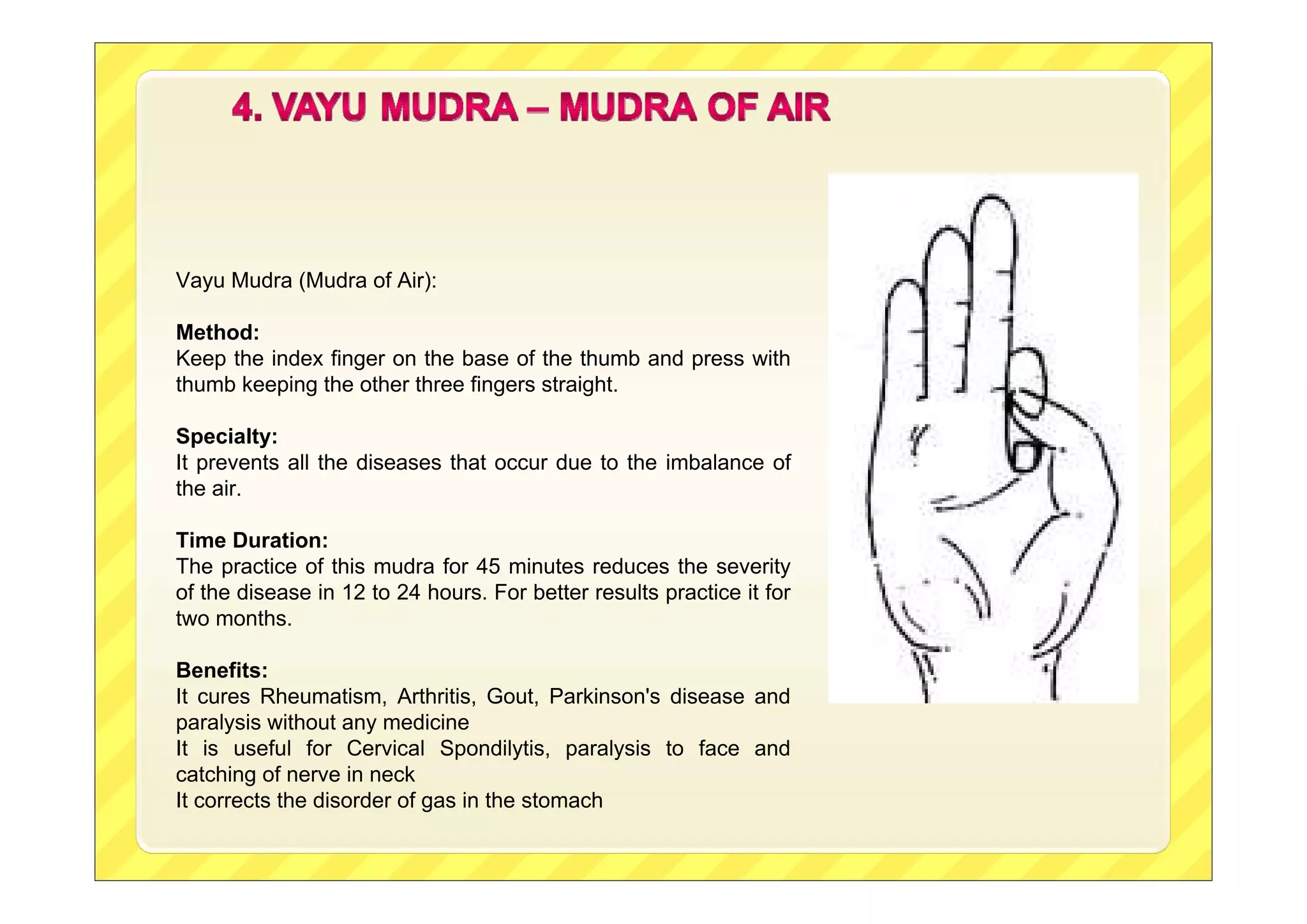 Vayu Mudra (Mudra of Air):
Method:
Keep the index finger on the base of the thumb and press with
thumb keeping the other three fingers straight.
Specialty:
It prevents all the diseases that occur due to the imbalance of
the air.
Time Duration:
The practice of this mudra for 45 minutes reduces the severity
of the disease in 12 to 24 hours. For better results practice it for
two months.
Benefits:
It cures Rheumatism, Arthritis, Gout, Parkinson's disease and
paralysis without any medicine
It is useful for Cervical Spondilytis, paralysis to face and
catching of nerve in neck
It corrects the disorder of gas in the stomach
 