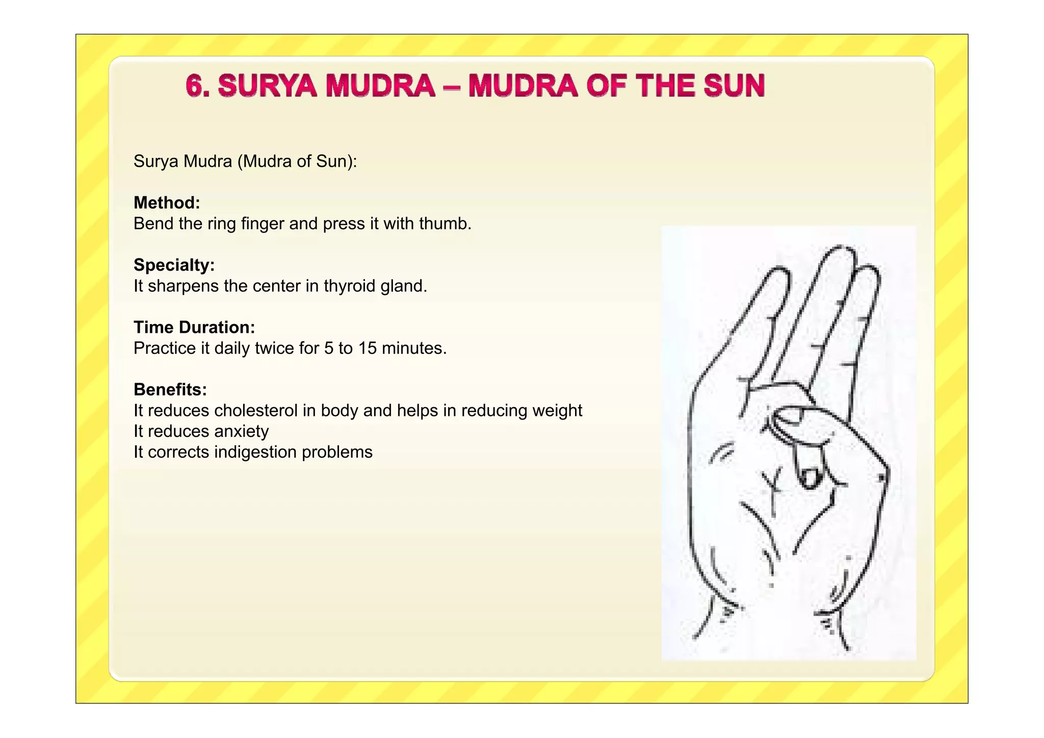 Surya Mudra (Mudra of Sun):
Method:
Bend the ring finger and press it with thumb.
Specialty:
It sharpens the center in thyroid gland.
Time Duration:
Practice it daily twice for 5 to 15 minutes.
Benefits:
It reduces cholesterol in body and helps in reducing weight
It reduces anxiety
It corrects indigestion problems
 
