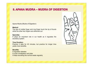 Apana Mudra (Mudra of Digestion):
Method:
The tips of middle finger and ring finger touch the tip of thumb
while the other two fingers are stretched out.
Specialty:
It plays an important role in our health as it regulates the
excretory system.
Time Duration:
Practice it daily for 45 minutes, but practice for longer time
yields more benefits.
Benefits:
It regulates diabetes
It cures constipation and piles
It helps excreting the normal waste regularly
 