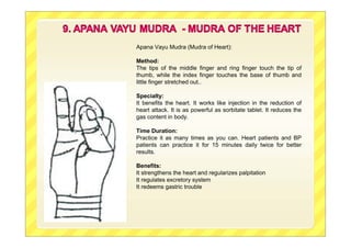 Apana Vayu Mudra (Mudra of Heart):
Method:
The tips of the middle finger and ring finger touch the tip of
thumb, while the index finger touches the base of thumb and
little finger stretched out..
Specialty:
It benefits the heart. It works like injection in the reduction of
heart attack. It is as powerful as sorbitate tablet. It reduces the
gas content in body.
Time Duration:
Practice it as many times as you can. Heart patients and BP
patients can practice it for 15 minutes daily twice for better
results.
Benefits:
It strengthens the heart and regularizes palpitation
It regulates excretory system
It redeems gastric trouble
 