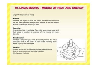 Linga Mudra (Mudra of Heat):
Method:
Interlock the fingers of both the hands and keep the thumb of
the left hand vertically straight and encircle it with the thumb
and the index finger of the right hand..
Specialty:
It generates heat in our body. Take milk, ghee, more water and
fruit juices in addition to practice of this mudra for much
benefits.
Time Duration:
Practice it any time you want. But don't practice it a lot as it
produces heat in the body.. It can cause sweating even in
winter if you practice it longer.
Benefits:
It stops production of phlegm and gives power to lungs
It cures severe cold and bronchial infection
It invigorates the body
 