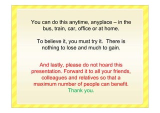 You can do this anytime, anyplace – in the
bus, train, car, office or at home.
To believe it, you must try it. There is
nothing to lose and much to gain.
And lastly, please do not hoard this
presentation. Forward it to all your friends,
colleagues and relatives so that a
maximum number of people can benefit.
Thank you.
 