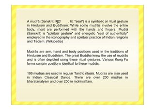 A mudrā (Sanskrit: मुिा , lit. "seal") is a symbolic or ritual gesture
in Hinduism and Buddhism. While some mudrās involve the entire
body, most are performed with the hands and fingers. Mudrā
(Sanskrit) is "spiritual gesture" and energetic "seal of authenticity"
employed in the iconography and spiritual practice of Indian religions
and Taoism. (Wikipedia)
Mudrās are arm, hand and body positions used in the traditions of
Hinduism and Buddhism. The great Buddha knew the use of mudrās
and is often depicted using these ritual gestures. Various Kung Fu
forms contain positions identical to these mudrās.
108 mudras are used in regular Tantric rituals. Mudras are also used
in Indian Classical Dance. There are over 200 mudras in
bharatanatyam and over 250 in mohiniattam.
 