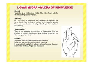 Method:
Touch the tip of the thumb to the tip of the index finger, with the
other three fingers stretched out.
Specialty:
As it is a mudra of knowledge, it enhances the knowledge. The
tip of thumb has centers of pituitary and endocrine glands.
When we press these centers by index finger the two glands
work actively.
Time duration:
There is no particular time duration for this mudra. You can
practice by sitting, standing or lying on bed whenever and
wherever you have time.
Benefits:
Increases memory power and sharpens the brain
Enhances concentration and prevents Insomnia
If we practice it regularly, it will cure all psychological disorders
like Mental, Hysteria, Anger and Depression
 