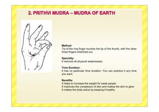 Method:
Tip of the ring finger touches the tip of the thumb, with the other
three fingers stretched out.
Specialty:
It reduces all physical weaknesses.
Time Duration:
It has no particular time duration. You can practice it any time
you want.
Benefits:
It helps to increase the weight for weak people
It improves the complexion of skin and makes the skin to glow
It makes the body active by keeping it healthy
 