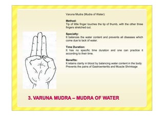 Varuna Mudra (Mudra of Water):
Method:
Tip of little finger touches the tip of thumb, with the other three
fingers stretched out.
Specialty:
It balances the water content and prevents all diseases which
come due to lack of water.
Time Duration:
It has no specific time duration and one can practice it
according to their time.
Benefits:
It retains clarity in blood by balancing water content in the body
Prevents the pains of Gastroenteritis and Muscle Shrinkage
 