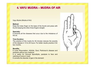 Vayu Mudra (Mudra of Air):
Method:
Keep the index finger on the base of the thumb and press with
thumb keeping the other three fingers straight.
Specialty:
It prevents all the diseases that occur due to the imbalance of
the air.
Time Duration:
The practice of this mudra for 45 minutes reduces the severity
of the disease in 12 to 24 hours. For better results practice it for
two months.
Benefits:
It cures Rheumatism, Arthritis, Gout, Parkinson's disease and
paralysis without any medicine
It is useful for Cervical Spondilytis, paralysis to face and
catching of nerve in neck
It corrects the disorder of gas in the stomach
 