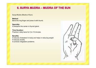Surya Mudra (Mudra of Sun):
Method:
Bend the ring finger and press it with thumb.
Specialty:
It sharpens the center in thyroid gland.
Time Duration:
Practice it daily twice for 5 to 15 minutes.
Benefits:
It reduces cholesterol in body and helps in reducing weight
It reduces anxiety
It corrects indigestion problems
 