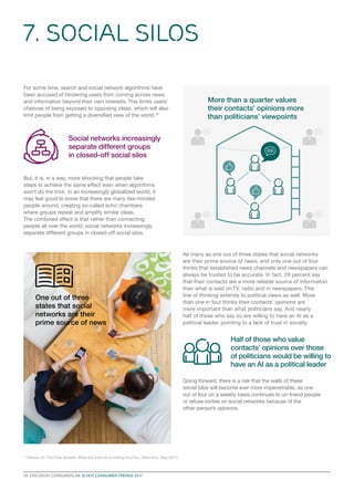 As many as one out of three states that social networks
are their prime source of news, and only one out of four
thinks that established news channels and newspapers can
always be trusted to be accurate. In fact, 28 percent say
that their contacts are a more reliable source of information
than what is said on TV, radio and in newspapers. This
line of thinking extends to political views as well. More
than one in four thinks their contacts’ opinions are
more important than what politicians say. And nearly
half of those who say so are willing to have an AI as a
political leader, pointing to a lack of trust in society.
Going forward, there is a risk that the walls of these
social silos will become ever more impenetrable, as one
out of four on a weekly basis continues to un-friend people
or refuse invites on social networks because of the
other person’s opinions.
7. Social Silos
10  ERICSSON CONSUMERLAB 10 HOT CONSUMER TRENDS 2017
For some time, search and social network algorithms have
been accused of hindering users from coming across news
and information beyond their own interests. This limits users’
chances of being exposed to opposing ideas, which will also
limit people from getting a diversified view of the world.10
But, it is, in a way, more shocking that people take
steps to achieve the same effect even when algorithms
won’t do the trick. In an increasingly globalized world, it
may feel good to know that there are many like-minded
people around, creating so-called echo chambers
where groups repeat and amplify similar ideas.
The combined effect is that rather than connecting
people all over the world, social networks increasingly
separate different groups in closed-off social silos.
10
Pariser, Eli. The Filter Bubble: What the Internet Is Hiding fromYou, (NewYork, May 2011)
More than a quarter values
their contacts’ opinions more
than politicians’ viewpoints
Social networks increasingly
separate different groups
in closed-off social silos
One out of three
states that social
networks are their
prime source of news
Half of those who value
contacts’ opinions over those
of politicians would be willing to
have an AI as a political leader
 