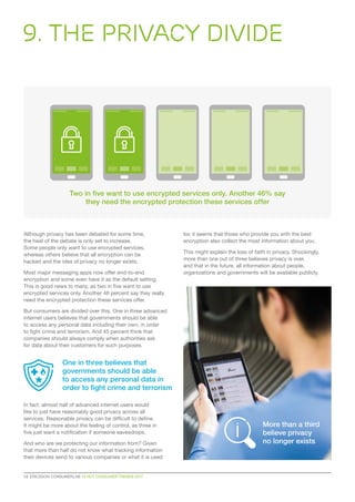 9. The Privacy Divide
12  ERICSSON CONSUMERLAB 10 HOT CONSUMER TRENDS 2017
Two in five want to use encrypted services only. Another 46% say
they need the encrypted protection these services offer
Although privacy has been debated for some time,
the heat of the debate is only set to increase.
Some people only want to use encrypted services,
whereas others believe that all encryption can be
hacked and the idea of privacy no longer exists.
Most major messaging apps now offer end-to-end
encryption and some even have it as the default setting.
This is good news to many, as two in five want to use
encrypted services only. Another 46 percent say they really
need the encrypted protection these services offer.
But consumers are divided over this. One in three advanced
internet users believes that governments should be able
to access any personal data including their own, in order
to fight crime and terrorism. And 45 percent think that
companies should always comply when authorities ask
for data about their customers for such purposes.
In fact, almost half of advanced internet users would
like to just have reasonably good privacy across all
services. Reasonable privacy can be difficult to define.
It might be more about the feeling of control, as three in
five just want a notification if someone eavesdrops.
And who are we protecting our information from? Given
that more than half do not know what tracking information
their devices send to various companies or what it is used
for, it seems that those who provide you with the best
encryption also collect the most information about you.
This might explain the loss of faith in privacy. Shockingly,
more than one out of three believes privacy is over,
and that in the future, all information about people,
organizations and governments will be available publicly.
More than a third
believe privacy
no longer exists
One in three believes that
governments should be able
to access any personal data in
order to fight crime and terrorism
 