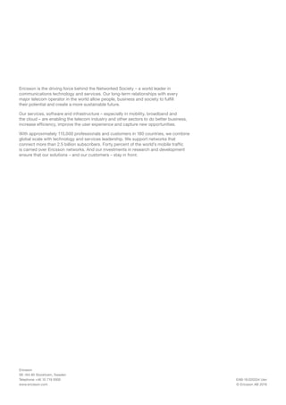 Ericsson is the driving force behind the Networked Society – a world leader in
communications technology and services. Our long-term relationships with every
major telecom operator in the world allow people, business and society to fulfill
their potential and create a more sustainable future.
Our services, software and infrastructure – especially in mobility, broadband and
the cloud – are enabling the telecom industry and other sectors to do better business,
increase efficiency, improve the user experience and capture new opportunities.
With approximately 115,000 professionals and customers in 180 countries, we combine
global scale with technology and services leadership. We support networks that
connect more than 2.5 billion subscribers. Forty percent of the world’s mobile traffic
is carried over Ericsson networks. And our investments in research and development
ensure that our solutions – and our customers – stay in front.
EAB-16:020334 Uen
© Ericsson AB 2016
Ericsson
SE-164 80 Stockholm, Sweden
Telephone +46 10 719 0000
www.ericsson.com
 