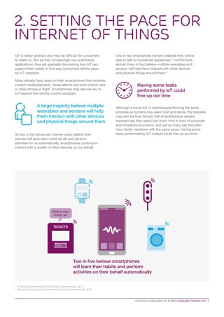 IoT is rather abstract and may be difficult for consumers
to relate to. But as they increasingly use automated
applications, they are gradually discovering how IoT can
support their needs. In this way, consumers set the pace
for IoT adoption.
Many already have apps on their smartphones that remotely
control media playback, house alarms and even unlock cars
or steer drones in flight. Smartphones may also be key to
IoT beyond the remote control paradigm.
As two in five advanced internet users believe their
phones will soon learn what we do and perform
activities for us automatically, smartphones could soon
interact with a wealth of other devices on our behalf.
One in two smartphone owners believes they will be
able to talk to household appliances.3
Furthermore,
almost three in four believe multiple wearables and
sensors will help them interact with other devices
and physical things around them.4
Although a future full of machines performing the same
activities as humans may seem cold and sterile, the opposite
may also be true. Almost half of smartphone owners
surveyed say they spend too much time in front of computer
and smartphone screens, and just as many say they also
have family members with the same issue. Having some
tasks performed by IoT instead could free up our time.
Having some tasks
performed by IoT could
free up our time
A large majority believe multiple
wearables and sensors will help
them interact with other devices
and physical things around them
2. Setting the Pace for
Internet of Things
ERICSSON CONSUMERLAB 10 HOT CONSUMER TRENDS 2017  5
3
10 Hot Consumer Trends 2016, Ericsson ConsumerLab, 2015
4
Wearable Technology and the Internet, Ericsson ConsumerLab, 2016
Two in five believe smartphones
will learn their habits and perform
activities on their behalf automatically
TICKETS
Here is your
ticket, sir.
 