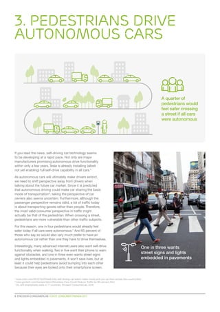 3. Pedestrians Drive
Autonomous Cars
6  ERICSSON CONSUMERLAB 10 HOT CONSUMER TRENDS 2017
If you read the news, self-driving car technology seems
to be developing at a rapid pace. Not only are major
manufacturers promising autonomous drive functionality
within only a few years, Tesla is already installing (albeit
not yet enabling) full self-drive capability in all cars.5
As autonomous cars will ultimately make drivers extinct,
we need to shift perspective away from drivers when
talking about the future car market. Since it is predicted
that autonomous driving could make car sharing the basic
mode of transportation6
, taking the perspective of car
owners also seems uncertain. Furthermore, although the
passenger perspective remains valid, a lot of traffic today
is about transporting goods rather than people. Therefore,
the most valid consumer perspective in traffic might
actually be that of the pedestrian. When crossing a street,
pedestrians are more vulnerable than other traffic subjects.
For this reason, one in four pedestrians would already feel
safer today if all cars were autonomous.7
And 65 percent of
those who say so would also very much prefer to have an
autonomous car rather than one they have to drive themselves.
Interestingly, many advanced internet users also want self-drive
functionality when walking.Two in five want their phone to warn
against obstacles, and one in three even wants street signs
and lights embedded in pavements. It won’t save lives, but at
least it could help pedestrians avoid bumping into each other
because their eyes are locked onto their smartphone screen.
5
www.cnbc.com/2016/10/20/tesla-fully-self-driving-car-watch-video-could-pick-you-up-from-across-the-country.html
6
www.govtech.com/transportation/Driverless-Cars-Could-Reduce-Traffic-by-80-percent.html
7
25, 329 smartphone users in 17 countries, Ericsson ConsumerLab, 2016
One in three wants
street signs and lights
embedded in pavements
A quarter of
pedestrians would
feel safer crossing
a street if all cars
were autonomous
 