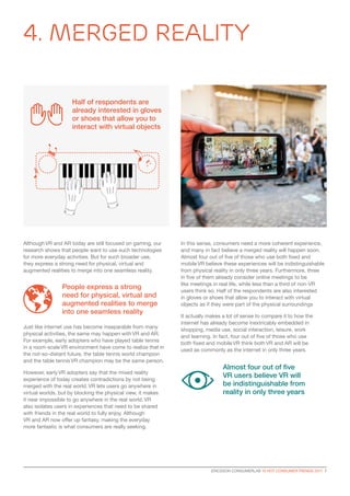 4. Merged Reality
ERICSSON CONSUMERLAB 10 HOT CONSUMER TRENDS 2017  7
Although VR and AR today are still focused on gaming, our
research shows that people want to use such technologies
for more everyday activities. But for such broader use,
they express a strong need for physical, virtual and
augmented realities to merge into one seamless reality.
Just like internet use has become inseparable from many
physical activities, the same may happen with VR and AR.
For example, early adopters who have played table tennis
in a room-scale VR environment have come to realize that in
the not-so-distant future, the table tennis world champion
and the table tennis VR champion may be the same person.
However, early VR adopters say that the mixed reality
experience of today creates contradictions by not being
merged with the real world. VR lets users go anywhere in
virtual worlds, but by blocking the physical view, it makes
it near impossible to go anywhere in the real world. VR
also isolates users in experiences that need to be shared
with friends in the real world to fully enjoy. Although
VR and AR now offer up fantasy, making the everyday
more fantastic is what consumers are really seeking.
In this sense, consumers need a more coherent experience,
and many in fact believe a merged reality will happen soon.
Almost four out of five of those who use both fixed and
mobile VR believe these experiences will be indistinguishable
from physical reality in only three years. Furthermore, three
in five of them already consider online meetings to be
like meetings in real life, while less than a third of non-VR
users think so. Half of the respondents are also interested
in gloves or shoes that allow you to interact with virtual
objects as if they were part of the physical surroundings
It actually makes a lot of sense to compare it to how the
internet has already become inextricably embedded in
shopping, media use, social interaction, leisure, work
and learning. In fact, four out of five of those who use
both fixed and mobile VR think both VR and AR will be
used as commonly as the internet in only three years.
Half of respondents are
already interested in gloves
or shoes that allow you to
interact with virtual objects
People express a strong
need for physical, virtual and
augmented realities to merge
into one seamless reality
Almost four out of five
VR users believe VR will
be indistinguishable from
reality in only three years
 