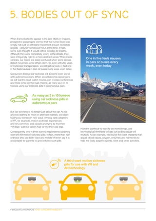 When trains started to appear in the late 1820s in England,
prospective passengers worried that the human body was
simply not built to withstand movement at such incredible
speeds – around 15 miles per hour at the time. In fact,
some even thought it would not be possible to breathe.
Although they were completely wrong in the details, they
were intriguingly right in a more abstract sense. When inside
vehicles, our brains are easily confused when some senses
detect movement while others don’t. So even with 200 years
of motorized transportation, we still get car sick; in fact one
in five feels nausea in cars or buses every week, even today.
Consumers believe car sickness will become even worse
with autonomous cars. When we all become passengers,
we will want to read, watch movies, join in video conferences
and more while on the road. Hence, as many as 3 in 10
foresee using car sickness pills in autonomous cars.
But car sickness is no longer just about the car. As we
are now starting to move in alternate realities, we begin
fooling our senses in new ways. Among early adopters
of VR, for example, motion sickness experiences
are very common, and people are trying to find their
“VR legs” just like sailors had to find their sea legs.
Consequently, one in three survey respondents said they
want VR/AR motion sickness pills. In fact, more than half
of those who use both fixed and mobile VR even say it is
acceptable for parents to give children such pills.
Humans continue to want to do more things, and
technological remedies to help our bodies adjust will
multiply. As an example, two out of five want implants that
adjust blood values, oxygen, enzymes and hormones to
help the body adapt to sports, work and other activities.
5. Bodies Out of Sync
8  ERICSSON CONSUMERLAB 10 HOT CONSUMER TRENDS 2017
As many as 3 in 10 foresee
using car sickness pills in
autonomous cars
One in five feels nausea
in cars or buses every
week, even today
A third want motion sickness
pills for use with VR and
AR technology
 