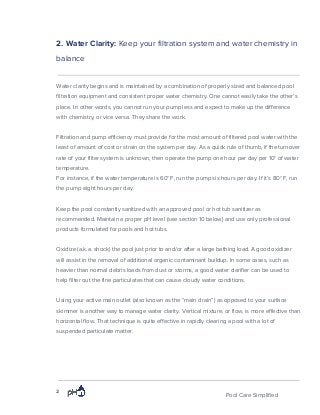 2. Water Clarity: ​Keep your filtration system and water chemistry in
balance
Water clarity begins and is maintained by a combination of properly sized and balanced pool
filtration equipment and consistent proper water chemistry. One cannot easily take the other’s
place. In other words, you cannot run your pump less and expect to make up the difference
with chemistry, or vice versa. They share the work.
Filtration and pump efficiency must provide for the most amount of filtered pool water with the
least of amount of cost or strain on the system per day. As a quick rule of thumb, if the turnover
rate of your filter system is unknown, then operate the pump one hour per day per 10° of water
temperature.
For instance, if the water temperature is 60° F, run the pump six hours per day. If it’s 80° F, run
the pump eight hours per day.
Keep the pool constantly sanitized with an approved pool or hot tub sanitizer as
recommended. Maintain a proper pH level (see section 10 below) and use only professional
products formulated for pools and hot tubs.
Oxidize (a.k.a. shock) the pool just prior to and/or after a large bathing load. A good oxidizer
will assist in the removal of additional organic contaminant buildup. In some cases, such as
heavier than normal debris loads from dust or storms, a good water clarifier can be used to
help filter out the fine particulates that can cause cloudy water conditions.
Using your active main outlet (also known as the “main drain”) as opposed to your surface
skimmer is another way to manage water clarity. Vertical mixture, or flow, is more effective than
horizontal flow. That technique is quite effective in rapidly clearing a pool with a lot of
suspended particulate matter.
2
Pool Care Simplified
 
