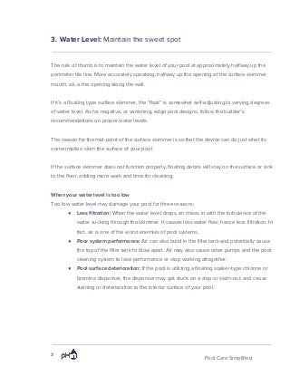 3. Water Level: ​Maintain the sweet spot
The rule of thumb is to maintain the water level of your pool at approximately halfway up the
perimeter tile line. More accurately speaking, halfway up the opening of the surface skimmer
mouth, a.k.a. the opening along the wall.
If it’s a floating type surface skimmer, the “float” is somewhat self-adjusting to varying degrees
of water level. As for negative, or vanishing, edge pool designs, follow the builder’s
recommendations on proper water levels.
The reason for the mid-point of the surface skimmer is so that the device can do just what its
name implies: skim the surface of your pool.
If the surface skimmer does not function properly, floating debris will stay on the surface or sink
to the floor, adding more work and time for cleaning.
When your water level is too low
Too low water level may damage your pool for three reasons:
● Less filtration:​ When the water level drops, air mixes in with the turbulence of the
water sucking through the skimmer. It causes less water flow, hence less filtration. In
fact, air is one of the worst enemies of pool systems.
● Poor system performance:​ Air can also build in the filter tank and potentially cause
the top of the filter tank to blow apart. Air may also cause other pumps and the pool
cleaning system to lose performance or stop working altogether.
● Pool surface deterioration:​ If the pool is utilizing a floating soaker-type chlorine or
bromine dispenser, the dispenser may get stuck on a step or swim-out, and cause
staining or deterioration to the interior surface of your pool.
3
Pool Care Simplified
 