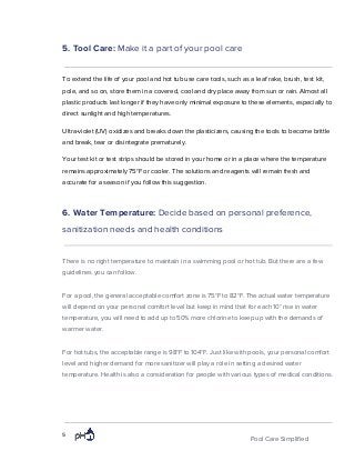 5. Tool Care: ​Make it a part of your pool care
To extend the life of your pool and hot tub use care tools, such as a leaf rake, brush, test kit,
pole, and so on, store them in a covered, cool and dry place away from sun or rain. Almost all
plastic products last longer if they have only minimal exposure to these elements, especially to
direct sunlight and high temperatures.
Ultra-violet (UV) oxidizes and breaks down the plasticizers, causing the tools to become brittle
and break, tear or disintegrate prematurely.
Your test kit or test strips should be stored in your home or in a place where the temperature
remains approximately 75°F or cooler. The solutions and reagents will remain fresh and
accurate for a season if you follow this suggestion.
6. Water Temperature: ​Decide based on personal preference,
sanitization needs and health conditions
There is no right temperature to maintain in a swimming pool or hot tub. But there are a few
guidelines you can follow.
For a pool, the general acceptable comfort zone is 75°F to 82°F. The actual water temperature
will depend on your personal comfort level but keep in mind that for each 10° rise in water
temperature, you will need to add up to 50% more chlorine to keep up with the demands of
warmer water.
For hot tubs, the acceptable range is 98°F to 104°F. Just like with pools, your personal comfort
level and higher demand for more sanitizer will play a role in setting a desired water
temperature. Health is also a consideration for people with various types of medical conditions.
5
Pool Care Simplified
 